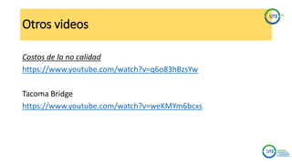 Otros videos
Costos de la no calidad
https://www.youtube.com/watch?v=q6o83hBzsYw
Tacoma Bridge
https://www.youtube.com/watch?v=weKMYm6bcxs
 