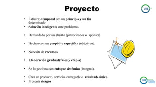 Proyecto
• Esfuerzo temporal con un principio y un fin
determinado
• Solución inteligente ante problemas.
• Demandado por un cliente (patrocinador o sponsor).
• Hechos con un propósito específico (objetivos).
• Necesita de recursos
• Elaboración gradual (fases y etapas)
• Se lo gestiona con enfoque sistémico (integral).
• Crea un producto, servicio, entregable o resultado único
• Presenta riesgos
 