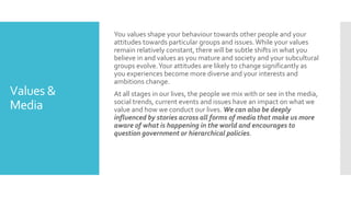 Values &
Media
You values shape your behaviour towards other people and your
attitudes towards particular groups and issues.While your values
remain relatively constant, there will be subtle shifts in what you
believe in and values as you mature and society and your subcultural
groups evolve.Your attitudes are likely to change significantly as
you experiences become more diverse and your interests and
ambitions change.
At all stages in our lives, the people we mix with or see in the media,
social trends, current events and issues have an impact on what we
value and how we conduct our lives. We can also be deeply
influenced by stories across all forms of media that make us more
aware of what is happening in the world and encourages to
question government or hierarchical policies.
 