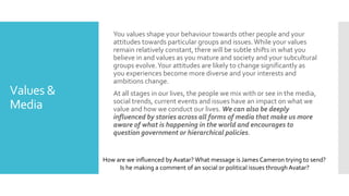 Values &
Media
You values shape your behaviour towards other people and your
attitudes towards particular groups and issues.While your values
remain relatively constant, there will be subtle shifts in what you
believe in and values as you mature and society and your subcultural
groups evolve.Your attitudes are likely to change significantly as
you experiences become more diverse and your interests and
ambitions change.
At all stages in our lives, the people we mix with or see in the media,
social trends, current events and issues have an impact on what we
value and how we conduct our lives. We can also be deeply
influenced by stories across all forms of media that make us more
aware of what is happening in the world and encourages to
question government or hierarchical policies.
How are we influenced by Avatar? What message is James Cameron trying to send?
Is he making a comment of an social or political issues through Avatar?
 