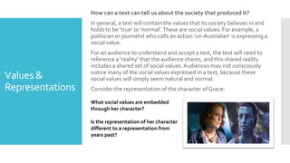 Values &
Representations
How can a text can tell us about the society that produced it?
In general, a text will contain the values that its society believes in and
holds to be ‘true’ or ‘normal’.These are social values. For example, a
politician or journalist who calls an action ‘un-Australian’ is expressing a
social value.
For an audience to understand and accept a text, the text will need to
reference a ‘reality’ that the audience shares, and this shared reality
includes a shared set of social values. Audiences may not consciously
notice many of the social values expressed in a text, because these
social values will simply seem natural and normal.
Consider the representation of the character of Grace:
What social values are embedded
through her character?
Is the representation of her character
different to a representation from
years past?
 