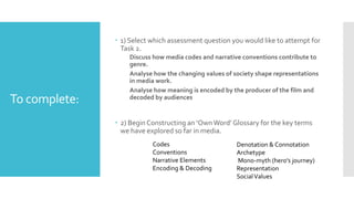 To complete:
 1) Select which assessment question you would like to attempt for
Task 2.
Discuss how media codes and narrative conventions contribute to
genre.
Analyse how the changing values of society shape representations
in media work.
Analyse how meaning is encoded by the producer of the film and
decoded by audiences
 2) BeginConstructing an ‘OwnWord’ Glossary for the key terms
we have explored so far in media.
Denotation & Connotation
Archetype
Mono-myth (hero's journey)
Representation
SocialValues
Codes
Conventions
Narrative Elements
Encoding & Decoding
 