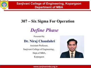 www.sanjivanimba.org.in
Presented By
Dr. Niraj Chaudahri
Assistant Professor,
Sanjivani College of Engineering ,
Dept.of MBA,
Kopargaon
1
Sanjivani College of Engineering, Kopargaon
Department of MBA
www.sanjivanimba.org.in
307 – Six Sigma For Operation
Define Phase
 