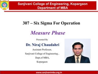 www.sanjivanimba.org.in
Presented By
Dr. Niraj Chaudahri
Assistant Professor,
Sanjivani College of Engineering ,
Dept.of MBA,
Kopargaon
1
Sanjivani College of Engineering, Kopargaon
Department of MBA
www.sanjivanimba.org.in
307 – Six Sigma For Operation
Measure Phase
 
