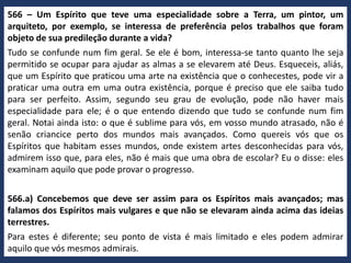 566 – Um Espírito que teve uma especialidade sobre a Terra, um pintor, um
arquiteto, por exemplo, se interessa de preferência pelos trabalhos que foram
objeto de sua predileção durante a vida?
Tudo se confunde num fim geral. Se ele é bom, interessa-se tanto quanto lhe seja
permitido se ocupar para ajudar as almas a se elevarem até Deus. Esqueceis, aliás,
que um Espírito que praticou uma arte na existência que o conhecestes, pode vir a
praticar uma outra em uma outra existência, porque é preciso que ele saiba tudo
para ser perfeito. Assim, segundo seu grau de evolução, pode não haver mais
especialidade para ele; é o que entendo dizendo que tudo se confunde num fim
geral. Notai ainda isto: o que é sublime para vós, em vosso mundo atrasado, não é
senão criancice perto dos mundos mais avançados. Como quereis vós que os
Espíritos que habitam esses mundos, onde existem artes desconhecidas para vós,
admirem isso que, para eles, não é mais que uma obra de escolar? Eu o disse: eles
examinam aquilo que pode provar o progresso.
566.a) Concebemos que deve ser assim para os Espíritos mais avançados; mas
falamos dos Espíritos mais vulgares e que não se elevaram ainda acima das ideias
terrestres.
Para estes é diferente; seu ponto de vista é mais limitado e eles podem admirar
aquilo que vós mesmos admirais.
 