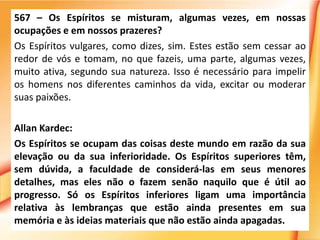 567 – Os Espíritos se misturam, algumas vezes, em nossas
ocupações e em nossos prazeres?
Os Espíritos vulgares, como dizes, sim. Estes estão sem cessar ao
redor de vós e tomam, no que fazeis, uma parte, algumas vezes,
muito ativa, segundo sua natureza. Isso é necessário para impelir
os homens nos diferentes caminhos da vida, excitar ou moderar
suas paixões.
Allan Kardec:
Os Espíritos se ocupam das coisas deste mundo em razão da sua
elevação ou da sua inferioridade. Os Espíritos superiores têm,
sem dúvida, a faculdade de considerá-las em seus menores
detalhes, mas eles não o fazem senão naquilo que é útil ao
progresso. Só os Espíritos inferiores ligam uma importância
relativa às lembranças que estão ainda presentes em sua
memória e às ideias materiais que não estão ainda apagadas.
 