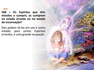 568 – Os Espíritos que têm
missões a cumprir, as cumprem
no estado errante ou no estado
de encarnação?
Eles podem tê-las em um e outro
estado; para certos Espíritos
errantes, é uma grande ocupação.
 