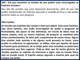 569 – Em que consistem as missões de que podem estar encarregados os
Espíritos errantes?
Elas são tão variadas que seria impossível descrevê-las, além de que não
podeis compreender. Os Espíritos executam a vontade de Deus e não podeis
penetrar todos os seus desígnios.
Allan Kardec:
As missões dos Espíritos têm sempre o bem por objeto. Seja como Espíritos,
seja como homens, eles estão encarregados de ajudar o progresso da
Humanidade, dos povos ou dos indivíduos, em círculo de ideias mais ou
menos amplas, mais ou menos especiais, de preparar os caminhos para
certos acontecimentos, de velar pelo cumprimento de certas coisas. Alguns
têm missões mais restritas e de alguma sorte pessoais ou locais, como
assistir os enfermos, os agonizantes, os aflitos, velar por aqueles de quem
se fizeram guias protetores, de os dirigir pelos seus conselhos ou pelos bons
pensamentos que lhes sugerem. Pode-se dizer que há tantos gêneros de
missões quantas as espécies de interesses a vigiar, seja no mundo físico,
seja no mundo moral. O Espírito avança segundo a maneira pela qual ele
cumpre sua tarefa.
 
