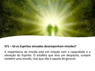 571 – Só os Espíritos elevados desempenham missões?
A importância da missão está em relação com a capacidade e a
elevação do Espírito. O estafeta que leva um despacho, cumpre
também uma missão, mas que não é aquela do general.
 