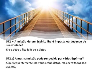 572 – A missão de um Espírito lhe é imposta ou depende de
sua vontade?
Ele a pede e fica feliz de a obter.
572.a) A mesma missão pode ser pedida por vários Espíritos?
Sim, frequentemente, há vários candidatos, mas nem todos são
aceitos.
 