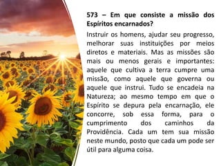 573 – Em que consiste a missão dos
Espíritos encarnados?
Instruir os homens, ajudar seu progresso,
melhorar suas instituições por meios
diretos e materiais. Mas as missões são
mais ou menos gerais e importantes:
aquele que cultiva a terra cumpre uma
missão, como aquele que governa ou
aquele que instrui. Tudo se encadeia na
Natureza; ao mesmo tempo em que o
Espírito se depura pela encarnação, ele
concorre, sob essa forma, para o
cumprimento dos caminhos da
Providência. Cada um tem sua missão
neste mundo, posto que cada um pode ser
útil para alguma coisa.
 