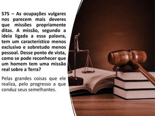 575 – As ocupações vulgares
nos parecem mais deveres
que missões propriamente
ditas. A missão, segundo a
ideia ligada a essa palavra,
tem um característico menos
exclusivo e sobretudo menos
pessoal. Desse ponto de vista,
como se pode reconhecer que
um homem tem uma missão
real sobre a Terra?
Pelas grandes coisas que ele
realiza, pelo progresso a que
conduz seus semelhantes.
 