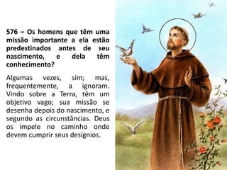 576 – Os homens que têm uma
missão importante a ela estão
predestinados antes de seu
nascimento, e dela têm
conhecimento?
Algumas vezes, sim; mas,
frequentemente, a ignoram.
Vindo sobre a Terra, têm um
objetivo vago; sua missão se
desenha depois do nascimento, e
segundo as circunstâncias. Deus
os impele no caminho onde
devem cumprir seus desígnios.
 