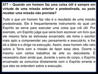 577 – Quando um homem faz uma coisa útil é sempre em
virtude de uma missão anterior e predestinada, ou pode
receber uma missão não prevista?
Tudo o que um homem faz não é o resultado de uma missão
predestinada. Ele é frequentemente instrumento do qual um
Espírito se serve para executar uma coisa que crê útil. Por
exemplo, um Espírito julga que seria bom escrever um livro que
ele mesmo faria se estivesse encarnado; ele toma o escritor
mais apto a compreender seu pensamento e executá-lo, e lhe
dá a ideia e o dirige na execução. Assim, esse homem não veio
sobre a Terra com a missão de fazer essa obra. Ocorre o
mesmo com certos trabalhos de arte ou descoberta. É
necessário dizer ainda que, durante o sono do corpo, o Espírito
encarnado se comunica diretamente com o Espírito errante e
que eles se entendem sobre a execução.
 