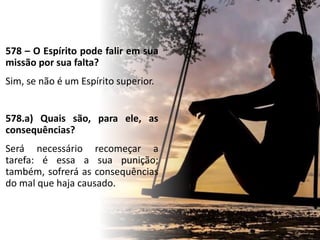578 – O Espírito pode falir em sua
missão por sua falta?
Sim, se não é um Espírito superior.
578.a) Quais são, para ele, as
consequências?
Será necessário recomeçar a
tarefa: é essa a sua punição;
também, sofrerá as consequências
do mal que haja causado.
 