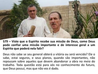 579 – Visto que o Espírito recebe sua missão de Deus, como Deus
pode confiar uma missão importante e de interesse geral a um
Espírito que poderá nela falir?
Deus não sabe se seu general obterá a vitória ou será vencido? Ele o
sabe, estai seguros, e seus planos, quando são importantes, não
repousam sobre aqueles que devem abandonar a obra no meio do
trabalho. Toda questão está para vós no conhecimento do futuro,
que Deus possui, mas que não vos é dado.
 