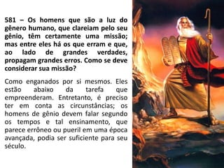 581 – Os homens que são a luz do
gênero humano, que clareiam pelo seu
gênio, têm certamente uma missão;
mas entre eles há os que erram e que,
ao lado de grandes verdades,
propagam grandes erros. Como se deve
considerar sua missão?
Como enganados por si mesmos. Eles
estão abaixo da tarefa que
empreenderam. Entretanto, é preciso
ter em conta as circunstâncias; os
homens de gênio devem falar segundo
os tempos e tal ensinamento, que
parece errôneo ou pueril em uma época
avançada, podia ser suficiente para seu
século.
 