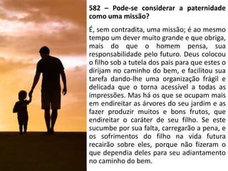 582 – Pode-se considerar a paternidade
como uma missão?
É, sem contradita, uma missão; é ao mesmo
tempo um dever muito grande e que obriga,
mais do que o homem pensa, sua
responsabilidade pelo futuro. Deus colocou
o filho sob a tutela dos pais para que estes o
dirijam no caminho do bem, e facilitou sua
tarefa dando-lhe uma organização frágil e
delicada que o torna acessível a todas as
impressões. Mas há os que se ocupam mais
em endireitar as árvores do seu jardim e as
fazer produzir muitos e bons frutos, que
endireitar o caráter de seu filho. Se este
sucumbe por sua falta, carregarão a pena, e
os sofrimentos do filho na vida futura
recairão sobre eles, porque não fizeram o
que dependia deles para seu adiantamento
no caminho do bem.
 
