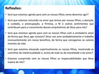 Reflexões:
• Será que estamos agindo para com os nossos filhos como devemos agir?
• Será que estamos incluindo no amor que temos por nossos filhos, a atenção,
o cuidado, a preocupação, a firmeza, a fé e outros sentimentos que
contribuam para o crescimento desses empréstimos de Deus para nós?
• Será que estamos agindo para com os nossos filhos com o verdadeiro amor
da forma que Deus age conosco? Deus nos ama verdadeiramente e trabalha
incessantemente em nosso benefício, de forma que consigamos os valores
imortais da vida.
• Será que estamos elevando espiritualmente os nossos filhos, mostrando os
caminhos da intelectualidade e, acima de tudo os da moralidade e do amor?
• Estamos cumprindo com os nossos filhos as responsabilidades que Deus
espera de nós?
 
