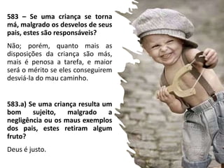 583 – Se uma criança se torna
má, malgrado os desvelos de seus
pais, estes são responsáveis?
Não; porém, quanto mais as
disposições da criança são más,
mais é penosa a tarefa, e maior
será o mérito se eles conseguirem
desviá-la do mau caminho.
583.a) Se uma criança resulta um
bom sujeito, malgrado a
negligência ou os maus exemplos
dos pais, estes retiram algum
fruto?
Deus é justo.
 
