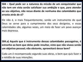584 – Qual pode ser a natureza da missão de um conquistador que
não tem em vista senão satisfazer sua ambição e que, para atender
ao seu objetivo, não recua diante de nenhuma das calamidades que
arrasta atrás de si?
Ele não é, o mais frequentemente, senão um instrumento do qual
Deus se serve para o cumprimento dos seus desígnios, e essas
calamidades são, algumas vezes, um meio de fazer um povo avançar
mais depressa.
584.a) Aquele que é instrumento dessas calamidades passageiras, é
estranho ao bem que delas pode resultar, visto que não visava senão
um objetivo pessoal; não obstante, aproveitará desse bem?
Cada um é recompensado segundo suas obras, o bem que quis fazer e
a retidão de suas intenções.
 