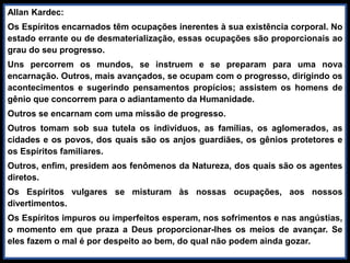 Allan Kardec:
Os Espíritos encarnados têm ocupações inerentes à sua existência corporal. No
estado errante ou de desmaterialização, essas ocupações são proporcionais ao
grau do seu progresso.
Uns percorrem os mundos, se instruem e se preparam para uma nova
encarnação. Outros, mais avançados, se ocupam com o progresso, dirigindo os
acontecimentos e sugerindo pensamentos propícios; assistem os homens de
gênio que concorrem para o adiantamento da Humanidade.
Outros se encarnam com uma missão de progresso.
Outros tomam sob sua tutela os indivíduos, as famílias, os aglomerados, as
cidades e os povos, dos quais são os anjos guardiães, os gênios protetores e
os Espíritos familiares.
Outros, enfim, presidem aos fenômenos da Natureza, dos quais são os agentes
diretos.
Os Espíritos vulgares se misturam às nossas ocupações, aos nossos
divertimentos.
Os Espíritos impuros ou imperfeitos esperam, nos sofrimentos e nas angústias,
o momento em que praza a Deus proporcionar-lhes os meios de avançar. Se
eles fazem o mal é por despeito ao bem, do qual não podem ainda gozar.
 