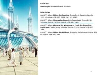 CRÉDITOS:
Formatação: Marta Gomes P. Miranda
Referências:
KARDEC, Allan. O Livro dos Espíritos. Tradução de Salvador Gentile.
182ª Ed. Araras – SP: IDE, 2009. Pág. 185 à 187.
KARDEC, Allan. O Evangelho Segundo o Espiritismo. Tradução De
Salvador Gentile. 365ª Ed. Araras – SP: Ide, 2009.
KARDEC, Allan. A Gênese: Os Milagres e as Predições Segundo o
Espiritismo. Tradução de Salvador Gentile. 52ª Ed. Araras – SP: IDE,
2008.
KARDEC, Allan. O Livro dos Médiuns. Tradução De Salvador Gentile. 85ª
Ed. Araras – SP: Ide, 2008.
34
 