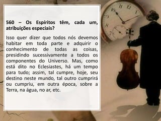 560 – Os Espíritos têm, cada um,
atribuições especiais?
Isso quer dizer que todos nós devemos
habitar em toda parte e adquirir o
conhecimento de todas as coisas,
presidindo sucessivamente a todos os
componentes do Universo. Mas, como
está dito no Eclesiastes, há um tempo
para tudo; assim, tal cumpre, hoje, seu
destino neste mundo, tal outro cumprirá
ou cumpriu, em outra época, sobre a
Terra, na água, no ar, etc.
 