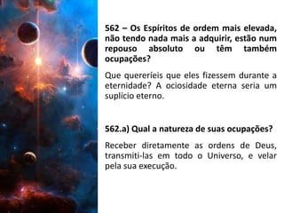562 – Os Espíritos de ordem mais elevada,
não tendo nada mais a adquirir, estão num
repouso absoluto ou têm também
ocupações?
Que quereríeis que eles fizessem durante a
eternidade? A ociosidade eterna seria um
suplício eterno.
562.a) Qual a natureza de suas ocupações?
Receber diretamente as ordens de Deus,
transmiti-las em todo o Universo, e velar
pela sua execução.
 