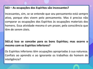 563 – As ocupações dos Espíritos são incessantes?
Incessantes, sim, se se entende que seu pensamento está sempre
ativo, porque eles vivem pelo pensamento. Mas é preciso não
comparar as ocupações dos Espíritos às ocupações materiais dos
homens. Essa atividade mesma é um prazer, pela consciência que
têm de serem úteis.
563.a) Isso se concebe para os bons Espíritos; mas ocorre o
mesmo com os Espíritos inferiores?
Os Espíritos inferiores têm ocupações apropriadas à sua natureza.
Confiais ao aprendiz e ao ignorante os trabalhos do homem de
inteligência?
 