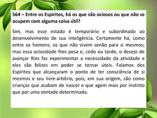 564 – Entre os Espíritos, há os que são ociosos ou que não se
ocupem com alguma coisa útil?
Sim, mas esse estado é temporário e subordinado ao
desenvolvimento de sua inteligência. Certamente há, como
entre os homens, os que não vivem senão para si mesmos;
mas essa ociosidade lhes pesa e, cedo ou tarde, o desejo de
avançar lhes faz experimentar a necessidade da atividade e
eles são felizes em poder se tornar úteis. Falamos dos
Espíritos que alcançaram o ponto de ter consciência de si
mesmos e seu livre-arbítrio, pois, em sua origem, são como
crianças que acabam de nascer e que agem mais por instinto
que por uma vontade determinada.
 