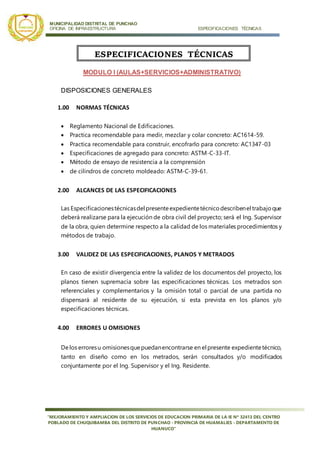 MUNICIPALIDAD DISTRITAL DE PUNCHAO
OFICINA DE INFRAESTRUCTURA ESPECIFICACIONES TÉCNICAS
“MEJORAMIENTO Y AMPLIACION DE LOS SERVICIOS DE EDUCACION PRIMARIA DE LA IE Nª 32413 DEL CENTRO
POBLADO DE CHUQUIBAMBA DEL DISTRITO DE PUNCHAO - PROVINCIA DE HUAMALIES - DEPARTAMENTO DE
HUANUCO”
MODULO I (AULAS+SERVICIOS+ADMINISTRATIVO)
DISPOSICIONES GENERALES
1.00 NORMAS TÉCNICAS
 Reglamento Nacional de Edificaciones.
 Practica recomendable para medir, mezclar y colar concreto: AC1614-59.
 Practica recomendable para construir, encofrarlo para concreto: AC1347-03
 Especificaciones de agregado para concreto: ASTM-C-33-IT.
 Método de ensayo de resistencia a la comprensión
 de cilindros de concreto moldeado: ASTM-C-39-61.
2.00 ALCANCES DE LAS ESPECIFICACIONES
Las Especificacionestécnicasdel presenteexpedientetécnicodescribenel trabajoque
deberá realizarse para la ejecución de obra civil del proyecto; será el Ing. Supervisor
de la obra, quien determine respecto a la calidad de los materiales procedimientos y
métodos de trabajo.
3.00 VALIDEZ DE LAS ESPECIFICACIONES, PLANOS Y METRADOS
En caso de existir divergencia entre la validez de los documentos del proyecto, los
planos tienen supremacía sobre las especificaciones técnicas. Los metrados son
referenciales y complementarios y la omisión total o parcial de una partida no
dispensará al residente de su ejecución, si esta prevista en los planos y/o
especificaciones técnicas.
4.00 ERRORES U OMISIONES
Delos erroresu omisionesquepuedanencontrarse en el presente expedientetécnico,
tanto en diseño como en los metrados, serán consultados y/o modificados
conjuntamente por el Ing. Supervisor y el Ing. Residente.
ESPECIFICACIONES TÉCNICAS
 