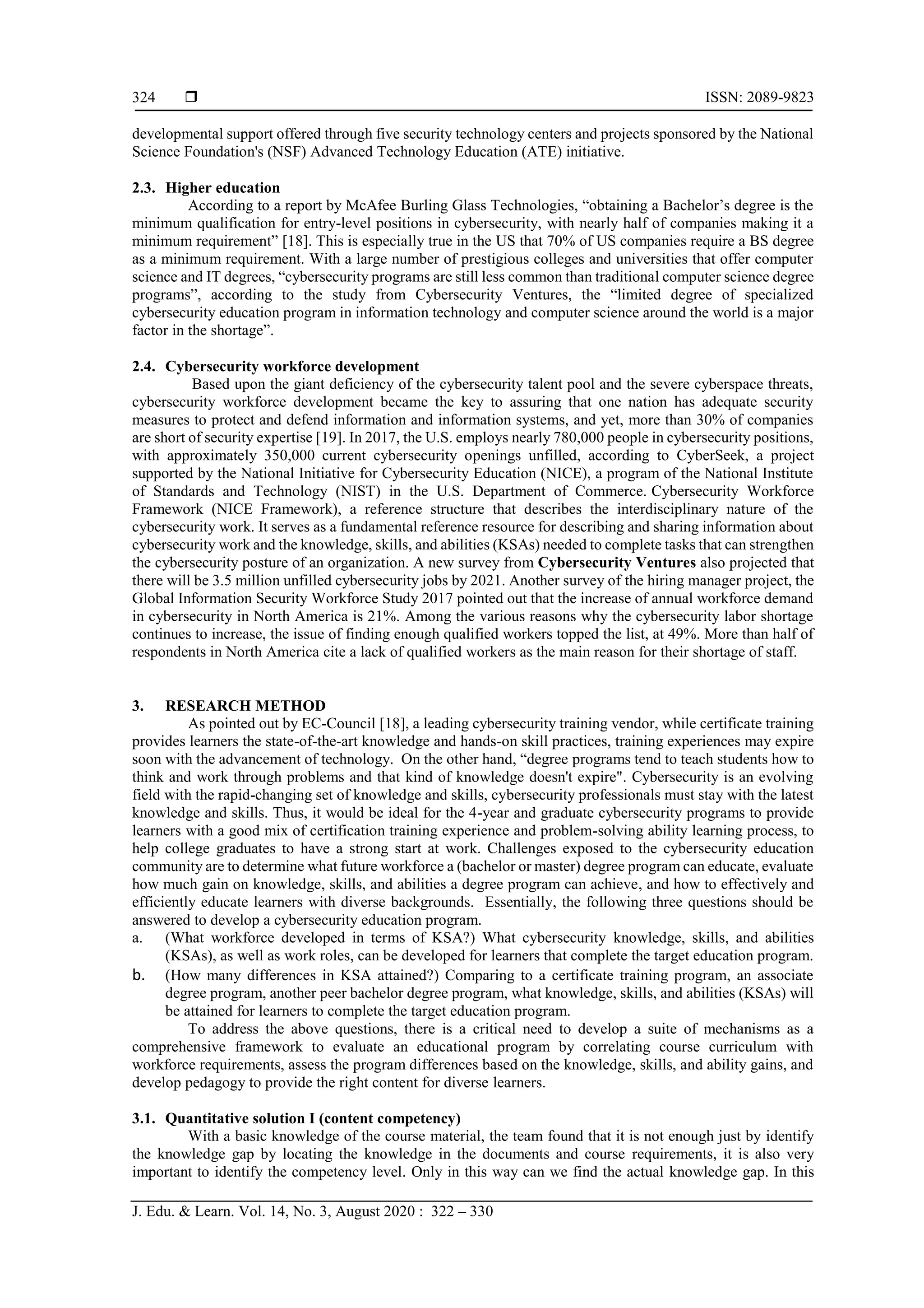  ISSN: 2089-9823
J. Edu. & Learn. Vol. 14, No. 3, August 2020 : 322 – 330
324
developmental support offered through five security technology centers and projects sponsored by the National
Science Foundation's (NSF) Advanced Technology Education (ATE) initiative.
2.3. Higher education
According to a report by McAfee Burling Glass Technologies, “obtaining a Bachelor’s degree is the
minimum qualification for entry-level positions in cybersecurity, with nearly half of companies making it a
minimum requirement” [18]. This is especially true in the US that 70% of US companies require a BS degree
as a minimum requirement. With a large number of prestigious colleges and universities that offer computer
science and IT degrees, “cybersecurity programs are still less common than traditional computer science degree
programs”, according to the study from Cybersecurity Ventures, the “limited degree of specialized
cybersecurity education program in information technology and computer science around the world is a major
factor in the shortage”.
2.4. Cybersecurity workforce development
Based upon the giant deficiency of the cybersecurity talent pool and the severe cyberspace threats,
cybersecurity workforce development became the key to assuring that one nation has adequate security
measures to protect and defend information and information systems, and yet, more than 30% of companies
are short of security expertise [19]. In 2017, the U.S. employs nearly 780,000 people in cybersecurity positions,
with approximately 350,000 current cybersecurity openings unfilled, according to CyberSeek, a project
supported by the National Initiative for Cybersecurity Education (NICE), a program of the National Institute
of Standards and Technology (NIST) in the U.S. Department of Commerce. Cybersecurity Workforce
Framework (NICE Framework), a reference structure that describes the interdisciplinary nature of the
cybersecurity work. It serves as a fundamental reference resource for describing and sharing information about
cybersecurity work and the knowledge, skills, and abilities (KSAs) needed to complete tasks that can strengthen
the cybersecurity posture of an organization. A new survey from Cybersecurity Ventures also projected that
there will be 3.5 million unfilled cybersecurity jobs by 2021. Another survey of the hiring manager project, the
Global Information Security Workforce Study 2017 pointed out that the increase of annual workforce demand
in cybersecurity in North America is 21%. Among the various reasons why the cybersecurity labor shortage
continues to increase, the issue of finding enough qualified workers topped the list, at 49%. More than half of
respondents in North America cite a lack of qualified workers as the main reason for their shortage of staff.
3. RESEARCH METHOD
As pointed out by EC-Council [18], a leading cybersecurity training vendor, while certificate training
provides learners the state-of-the-art knowledge and hands-on skill practices, training experiences may expire
soon with the advancement of technology. On the other hand, “degree programs tend to teach students how to
think and work through problems and that kind of knowledge doesn't expire". Cybersecurity is an evolving
field with the rapid-changing set of knowledge and skills, cybersecurity professionals must stay with the latest
knowledge and skills. Thus, it would be ideal for the 4-year and graduate cybersecurity programs to provide
learners with a good mix of certification training experience and problem-solving ability learning process, to
help college graduates to have a strong start at work. Challenges exposed to the cybersecurity education
community are to determine what future workforce a (bachelor or master) degree program can educate, evaluate
how much gain on knowledge, skills, and abilities a degree program can achieve, and how to effectively and
efficiently educate learners with diverse backgrounds. Essentially, the following three questions should be
answered to develop a cybersecurity education program.
a. (What workforce developed in terms of KSA?) What cybersecurity knowledge, skills, and abilities
(KSAs), as well as work roles, can be developed for learners that complete the target education program.
b. (How many differences in KSA attained?) Comparing to a certificate training program, an associate
degree program, another peer bachelor degree program, what knowledge, skills, and abilities (KSAs) will
be attained for learners to complete the target education program.
To address the above questions, there is a critical need to develop a suite of mechanisms as a
comprehensive framework to evaluate an educational program by correlating course curriculum with
workforce requirements, assess the program differences based on the knowledge, skills, and ability gains, and
develop pedagogy to provide the right content for diverse learners.
3.1. Quantitative solution I (content competency)
With a basic knowledge of the course material, the team found that it is not enough just by identify
the knowledge gap by locating the knowledge in the documents and course requirements, it is also very
important to identify the competency level. Only in this way can we find the actual knowledge gap. In this
 