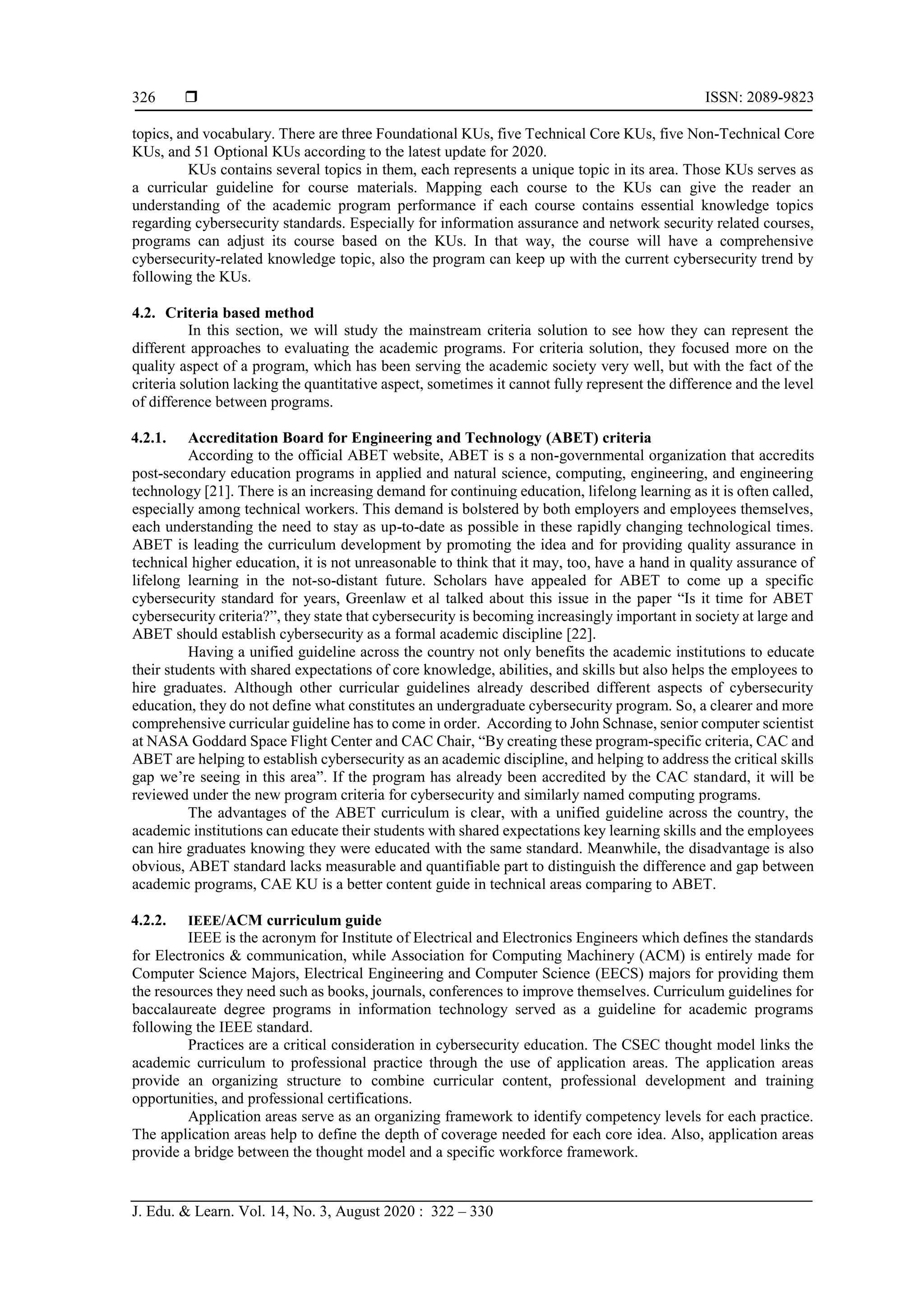  ISSN: 2089-9823
J. Edu. & Learn. Vol. 14, No. 3, August 2020 : 322 – 330
326
topics, and vocabulary. There are three Foundational KUs, five Technical Core KUs, five Non-Technical Core
KUs, and 51 Optional KUs according to the latest update for 2020.
KUs contains several topics in them, each represents a unique topic in its area. Those KUs serves as
a curricular guideline for course materials. Mapping each course to the KUs can give the reader an
understanding of the academic program performance if each course contains essential knowledge topics
regarding cybersecurity standards. Especially for information assurance and network security related courses,
programs can adjust its course based on the KUs. In that way, the course will have a comprehensive
cybersecurity-related knowledge topic, also the program can keep up with the current cybersecurity trend by
following the KUs.
4.2. Criteria based method
In this section, we will study the mainstream criteria solution to see how they can represent the
different approaches to evaluating the academic programs. For criteria solution, they focused more on the
quality aspect of a program, which has been serving the academic society very well, but with the fact of the
criteria solution lacking the quantitative aspect, sometimes it cannot fully represent the difference and the level
of difference between programs.
4.2.1. Accreditation Board for Engineering and Technology (ABET) criteria
According to the official ABET website, ABET is s a non-governmental organization that accredits
post-secondary education programs in applied and natural science, computing, engineering, and engineering
technology [21]. There is an increasing demand for continuing education, lifelong learning as it is often called,
especially among technical workers. This demand is bolstered by both employers and employees themselves,
each understanding the need to stay as up-to-date as possible in these rapidly changing technological times.
ABET is leading the curriculum development by promoting the idea and for providing quality assurance in
technical higher education, it is not unreasonable to think that it may, too, have a hand in quality assurance of
lifelong learning in the not-so-distant future. Scholars have appealed for ABET to come up a specific
cybersecurity standard for years, Greenlaw et al talked about this issue in the paper “Is it time for ABET
cybersecurity criteria?”, they state that cybersecurity is becoming increasingly important in society at large and
ABET should establish cybersecurity as a formal academic discipline [22].
Having a unified guideline across the country not only benefits the academic institutions to educate
their students with shared expectations of core knowledge, abilities, and skills but also helps the employees to
hire graduates. Although other curricular guidelines already described different aspects of cybersecurity
education, they do not define what constitutes an undergraduate cybersecurity program. So, a clearer and more
comprehensive curricular guideline has to come in order. According to John Schnase, senior computer scientist
at NASA Goddard Space Flight Center and CAC Chair, “By creating these program-specific criteria, CAC and
ABET are helping to establish cybersecurity as an academic discipline, and helping to address the critical skills
gap we’re seeing in this area”. If the program has already been accredited by the CAC standard, it will be
reviewed under the new program criteria for cybersecurity and similarly named computing programs.
The advantages of the ABET curriculum is clear, with a unified guideline across the country, the
academic institutions can educate their students with shared expectations key learning skills and the employees
can hire graduates knowing they were educated with the same standard. Meanwhile, the disadvantage is also
obvious, ABET standard lacks measurable and quantifiable part to distinguish the difference and gap between
academic programs, CAE KU is a better content guide in technical areas comparing to ABET.
4.2.2. IEEE/ACM curriculum guide
IEEE is the acronym for Institute of Electrical and Electronics Engineers which defines the standards
for Electronics & communication, while Association for Computing Machinery (ACM) is entirely made for
Computer Science Majors, Electrical Engineering and Computer Science (EECS) majors for providing them
the resources they need such as books, journals, conferences to improve themselves. Curriculum guidelines for
baccalaureate degree programs in information technology served as a guideline for academic programs
following the IEEE standard.
Practices are a critical consideration in cybersecurity education. The CSEC thought model links the
academic curriculum to professional practice through the use of application areas. The application areas
provide an organizing structure to combine curricular content, professional development and training
opportunities, and professional certifications.
Application areas serve as an organizing framework to identify competency levels for each practice.
The application areas help to define the depth of coverage needed for each core idea. Also, application areas
provide a bridge between the thought model and a specific workforce framework.
 