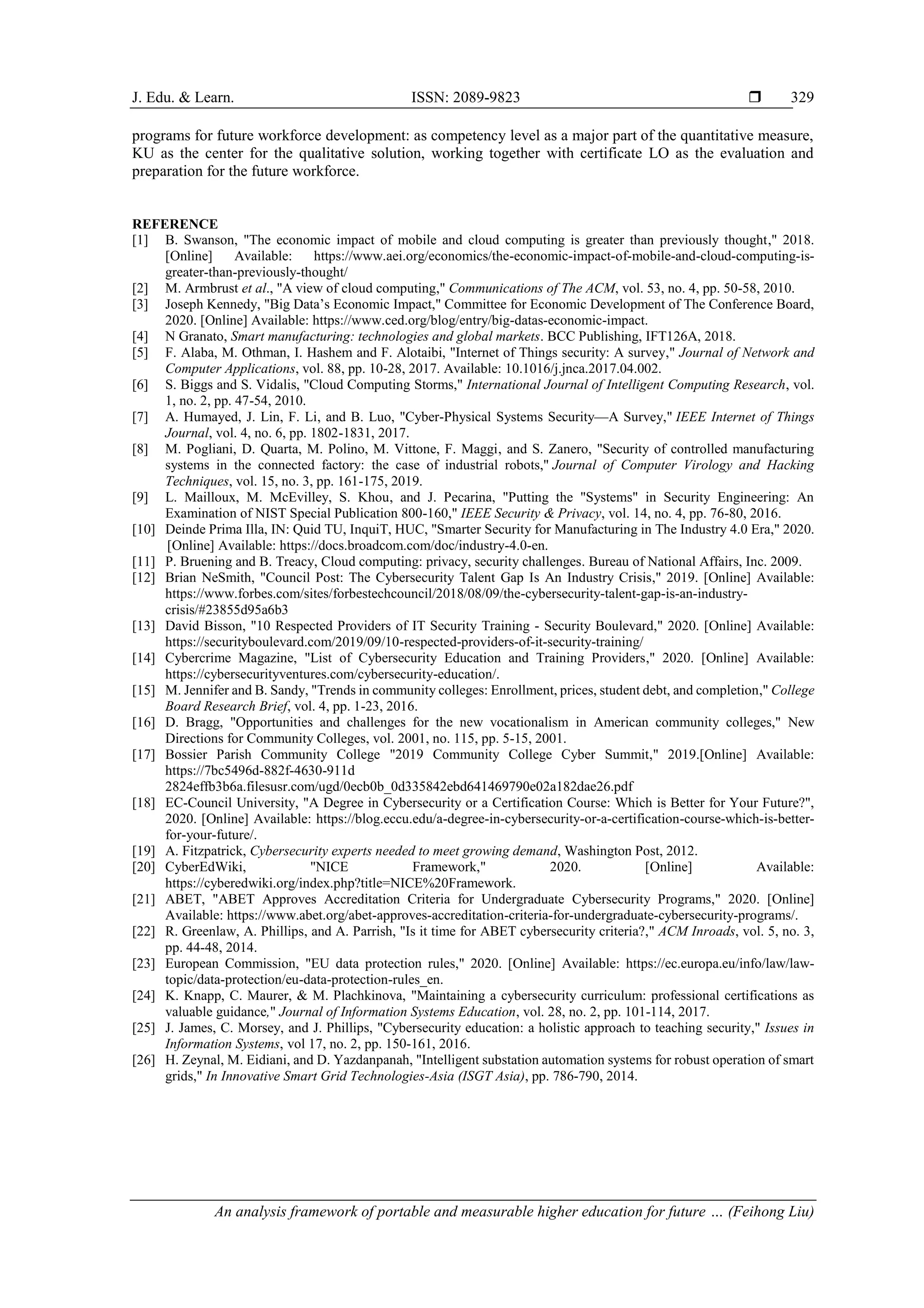 J. Edu. & Learn. ISSN: 2089-9823 
An analysis framework of portable and measurable higher education for future … (Feihong Liu)
329
programs for future workforce development: as competency level as a major part of the quantitative measure,
KU as the center for the qualitative solution, working together with certificate LO as the evaluation and
preparation for the future workforce.
REFERENCE
[1] B. Swanson, "The economic impact of mobile and cloud computing is greater than previously thought," 2018.
[Online] Available: https://www.aei.org/economics/the-economic-impact-of-mobile-and-cloud-computing-is-
greater-than-previously-thought/
[2] M. Armbrust et al., "A view of cloud computing," Communications of The ACM, vol. 53, no. 4, pp. 50-58, 2010.
[3] Joseph Kennedy, "Big Data’s Economic Impact," Committee for Economic Development of The Conference Board,
2020. [Online] Available: https://www.ced.org/blog/entry/big-datas-economic-impact.
[4] N Granato, Smart manufacturing: technologies and global markets. BCC Publishing, IFT126A, 2018.
[5] F. Alaba, M. Othman, I. Hashem and F. Alotaibi, "Internet of Things security: A survey," Journal of Network and
Computer Applications, vol. 88, pp. 10-28, 2017. Available: 10.1016/j.jnca.2017.04.002.
[6] S. Biggs and S. Vidalis, "Cloud Computing Storms," International Journal of Intelligent Computing Research, vol.
1, no. 2, pp. 47-54, 2010.
[7] A. Humayed, J. Lin, F. Li, and B. Luo, "Cyber-Physical Systems Security—A Survey," IEEE Internet of Things
Journal, vol. 4, no. 6, pp. 1802-1831, 2017.
[8] M. Pogliani, D. Quarta, M. Polino, M. Vittone, F. Maggi, and S. Zanero, "Security of controlled manufacturing
systems in the connected factory: the case of industrial robots," Journal of Computer Virology and Hacking
Techniques, vol. 15, no. 3, pp. 161-175, 2019.
[9] L. Mailloux, M. McEvilley, S. Khou, and J. Pecarina, "Putting the "Systems" in Security Engineering: An
Examination of NIST Special Publication 800-160," IEEE Security & Privacy, vol. 14, no. 4, pp. 76-80, 2016.
[10] Deinde Prima Illa, IN: Quid TU, InquiT, HUC, "Smarter Security for Manufacturing in The Industry 4.0 Era," 2020.
[Online] Available: https://docs.broadcom.com/doc/industry-4.0-en.
[11] P. Bruening and B. Treacy, Cloud computing: privacy, security challenges. Bureau of National Affairs, Inc. 2009.
[12] Brian NeSmith, "Council Post: The Cybersecurity Talent Gap Is An Industry Crisis," 2019. [Online] Available:
https://www.forbes.com/sites/forbestechcouncil/2018/08/09/the-cybersecurity-talent-gap-is-an-industry-
crisis/#23855d95a6b3
[13] David Bisson, "10 Respected Providers of IT Security Training - Security Boulevard," 2020. [Online] Available:
https://securityboulevard.com/2019/09/10-respected-providers-of-it-security-training/
[14] Cybercrime Magazine, "List of Cybersecurity Education and Training Providers," 2020. [Online] Available:
https://cybersecurityventures.com/cybersecurity-education/.
[15] M. Jennifer and B. Sandy, "Trends in community colleges: Enrollment, prices, student debt, and completion," College
Board Research Brief, vol. 4, pp. 1-23, 2016.
[16] D. Bragg, "Opportunities and challenges for the new vocationalism in American community colleges," New
Directions for Community Colleges, vol. 2001, no. 115, pp. 5-15, 2001.
[17] Bossier Parish Community College "2019 Community College Cyber Summit," 2019.[Online] Available:
https://7bc5496d-882f-4630-911d
2824effb3b6a.filesusr.com/ugd/0ecb0b_0d335842ebd641469790e02a182dae26.pdf
[18] EC-Council University, "A Degree in Cybersecurity or a Certification Course: Which is Better for Your Future?",
2020. [Online] Available: https://blog.eccu.edu/a-degree-in-cybersecurity-or-a-certification-course-which-is-better-
for-your-future/.
[19] A. Fitzpatrick, Cybersecurity experts needed to meet growing demand, Washington Post, 2012.
[20] CyberEdWiki, "NICE Framework," 2020. [Online] Available:
https://cyberedwiki.org/index.php?title=NICE%20Framework.
[21] ABET, "ABET Approves Accreditation Criteria for Undergraduate Cybersecurity Programs," 2020. [Online]
Available: https://www.abet.org/abet-approves-accreditation-criteria-for-undergraduate-cybersecurity-programs/.
[22] R. Greenlaw, A. Phillips, and A. Parrish, "Is it time for ABET cybersecurity criteria?," ACM Inroads, vol. 5, no. 3,
pp. 44-48, 2014.
[23] European Commission, "EU data protection rules," 2020. [Online] Available: https://ec.europa.eu/info/law/law-
topic/data-protection/eu-data-protection-rules_en.
[24] K. Knapp, C. Maurer, & M. Plachkinova, "Maintaining a cybersecurity curriculum: professional certifications as
valuable guidance," Journal of Information Systems Education, vol. 28, no. 2, pp. 101-114, 2017.
[25] J. James, C. Morsey, and J. Phillips, "Cybersecurity education: a holistic approach to teaching security," Issues in
Information Systems, vol 17, no. 2, pp. 150-161, 2016.
[26] H. Zeynal, M. Eidiani, and D. Yazdanpanah, "Intelligent substation automation systems for robust operation of smart
grids," In Innovative Smart Grid Technologies-Asia (ISGT Asia), pp. 786-790, 2014.
 