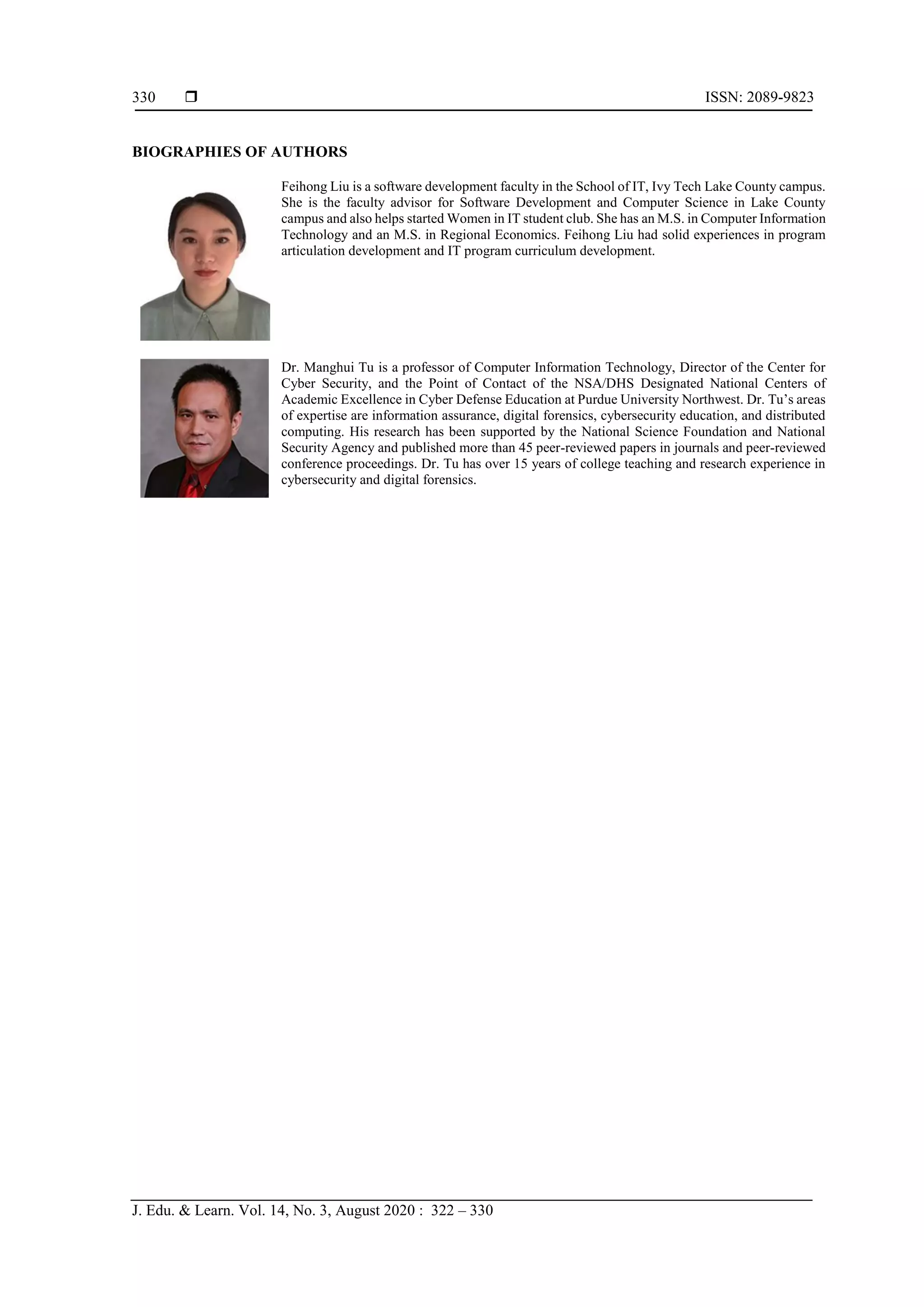  ISSN: 2089-9823
J. Edu. & Learn. Vol. 14, No. 3, August 2020 : 322 – 330
330
BIOGRAPHIES OF AUTHORS
Feihong Liu is a software development faculty in the School of IT, Ivy Tech Lake County campus.
She is the faculty advisor for Software Development and Computer Science in Lake County
campus and also helps started Women in IT student club. She has an M.S. in Computer Information
Technology and an M.S. in Regional Economics. Feihong Liu had solid experiences in program
articulation development and IT program curriculum development.
Dr. Manghui Tu is a professor of Computer Information Technology, Director of the Center for
Cyber Security, and the Point of Contact of the NSA/DHS Designated National Centers of
Academic Excellence in Cyber Defense Education at Purdue University Northwest. Dr. Tu’s areas
of expertise are information assurance, digital forensics, cybersecurity education, and distributed
computing. His research has been supported by the National Science Foundation and National
Security Agency and published more than 45 peer-reviewed papers in journals and peer-reviewed
conference proceedings. Dr. Tu has over 15 years of college teaching and research experience in
cybersecurity and digital forensics.
 