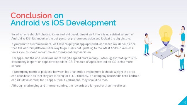Conclusion on
Android vs iOS Development
So which one should I choose, ios or android development well, there is no evident winner in
Android vs iOS. It's important to put personal preferences aside and look at the big picture.
If you want to customize more, wait less to get your app approved, and reach a wider audience,
then the Android platform is the way to go. Users not updating to the latest Android versions
forces you to spend more time and money on fragmentation.
iOS apps, and the end-users are more likely to spend more money. Data suggest that up to 30%
less money is spent on apps developed for iOS. The data of apps created on iOS is also more
secure.
If a company needs to pick one between ios or android development it should weight the pros
and cons based on that they are looking for but, ultimately, if a company can handle both Android
and iOS development for its apps, then, by all means, they should do that.
Although challenging and time consuming, the rewards are far greater than the efforts.
10
 
