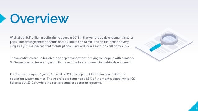 Overview
With about 5.11 billion mobile phone users in 2019 in the world, app development is at its
peak. The average person spends about 2 hours and 51 minutes on their phone every
single day. It is expected that mobile phone users will increase to 7.33 billion by 2023.
Those statistics are undeniable, and app development is trying to keep up with demand.
Software companies are trying to ﬁgure out the best approach to mobile development.
For the past couple of years, Android vs iOS development has been dominating the
operating system market. The Android platform holds 68% of the market share, while iOS
holds about 29.92% while the rest are smaller operating systems.
2
 