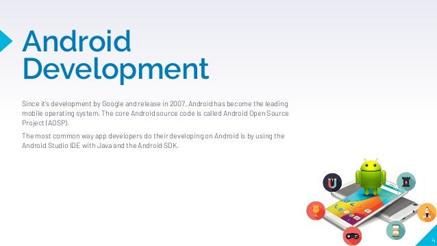 Android
Development
Since it's development by Google and release in 2007, Android has become the leading
mobile operating system. The core Android source code is called Android Open Source
Project (AOSP).
The most common way app developers do their developing on Android is by using the
Android Studio IDE with Java and the Android SDK.
4
 
