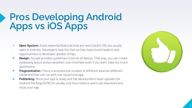 Pros Developing Android
Apps vs iOS Apps
5
▸ Open System: Some essential features that are restricted in iOS are usually
open in Android. Developers love this fact as they have more freedom and
opportunities to developer greater things.
▸ Design: Google provides guidelines in terms of design. That way, you can create
a pleasing layout and an excellent user interface even if you don't have too much
experience.
▸ Fragmentation: There is an extensive number of different devices (different
hardware) that can run with one responsive app.
▸ Publishing: Once your app is ready and the development team uploads the
Android PacKage (APK) it’s usually only hours before users can download and
enjoy your app.
 