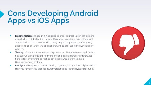 Cons Developing Android
Apps vs iOS Apps
6
▸ Fragmentation: Although it was listed in pros, fragmentation can be cons
as well. Just think about all those different screen sizes, resolutions, and
aspect ratios that have to work the way they are supposed to after every
update. You don't want the app not showing to end-users the way you don't
want to.
▸ Testing: It's almost the same as fragmentation. Because so many different
devices run on various android versions and have different hardware, it's
hard to test everything as fast as developers would want to. It's a
time-consuming problem.
▸ Costly: Add fragmentation and testing together, and you have higher costs
than you have on iOS that has fewer versions and fewer devices that run it.
 