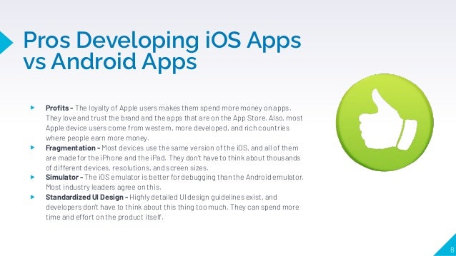 Pros Developing iOS Apps
vs Android Apps
8
▸ Proﬁts - The loyalty of Apple users makes them spend more money on apps.
They love and trust the brand and the apps that are on the App Store. Also, most
Apple device users come from western, more developed, and rich countries
where people earn more money.
▸ Fragmentation - Most devices use the same version of the iOS, and all of them
are made for the iPhone and the iPad. They don't have to think about thousands
of different devices, resolutions, and screen sizes.
▸ Simulator - The iOS emulator is better for debugging than the Android emulator.
Most industry leaders agree on this.
▸ Standardized UI Design - Highly detailed UI design guidelines exist, and
developers don't have to think about this thing too much. They can spend more
time and effort on the product itself.
 