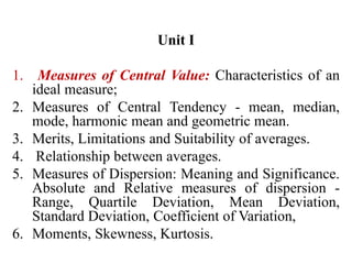 Unit I
1. Measures of Central Value: Characteristics of an
ideal measure;
2. Measures of Central Tendency - mean, median,
mode, harmonic mean and geometric mean.
3. Merits, Limitations and Suitability of averages.
4. Relationship between averages.
5. Measures of Dispersion: Meaning and Significance.
Absolute and Relative measures of dispersion -
Range, Quartile Deviation, Mean Deviation,
Standard Deviation, Coefficient of Variation,
6. Moments, Skewness, Kurtosis.
 