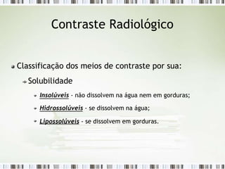 Contraste Radiológico
Classificação dos meios de contraste por sua:
Solubilidade
Insolúveis - não dissolvem na água nem em gorduras;
Hidrossolúveis - se dissolvem na água;
Lipossolúveis - se dissolvem em gorduras.
 