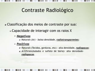 Contraste Radiológico
Classificação dos meios de contraste por sua:
Capacidade de interagir com os raios X
Negativos
Naturais (Ar) - baixa densidade, radiotransparentes;
Positivos
Naturais (Tecidos, gorduras, etc) - alta densidade, radiopacos;
Artificiais(Iodados e sulfato de bário)- alta densidade-
radiopacos.
 
