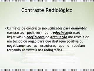 Contraste Radiológico
Os meios de contraste são utilizados para aumentar
(contrastes positivos) ou reduzir(contrastes
negativos) o coeficiente de atenuação aos raios X de
um tecido ou órgão para que destaque positiva ou
negativamente, as estruturas que o rodeiam
tornando-as visíveis nas radiografias.
 