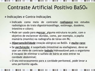 Contraste Artificial Positivo BaSO4
Indicações e Contra-indicações
Indicado como meio de contraste radiopaco nos estudos
radiológicos do trato digestório(esôfago, estômago, duodeno,
intestino e cólon);
Pode ser usado para marcar alguma estrutura na pele, com o
objetivo de esclarecer dúvidas, como, por exemplo, a papila
mamária (mamilo) na radiografia de tórax em PA;
Hipersensibilidade (reação alérgica) ao BaSO4 é muito rara;
Se perfuração é suspeitada (intestinal ou esofagiana), deve-se
usar um meio de contraste iodado hidrossolúvel pois o organismo
é incapaz de eliminar o sulfato de bário se este entrar na
cavidade abdominal;
O seu extravasamento para a cavidade peritoneal, pode levar a
uma peritonite aguda.
 