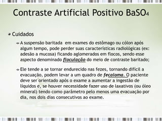 Contraste Artificial Positivo BaSO4
Cuidados
A suspensão baritada em exames do estômago ou cólon após
algum tempo, pode perder suas características radiológicas (ex:
adesão a mucosa) ficando aglomerados em flocos, sendo esse
aspecto denominado floculação do meio de contraste baritado;
Ele tende a se tornar endurecido nas fezes, tornando difícil a
evacuação, podem levar a um quadro de fecaloma. O paciente
deve ser orientado após o exame a aumentar a ingestão de
líquidos e, se houver necessidade fazer uso de laxativos (ou óleo
mineral) tendo como parâmetro pelo menos uma evacuação por
dia, nos dois dias consecutivos ao exame.
 