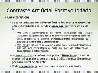 Contraste Artificial Positivo Iodado
Características
Se caracteriza por ser hidrossolúvel e facilmente reabsorvido
pelo sistema biológico, sendo eliminados por via renal ou via
biliar;
Via renal: administrados de forma intravenosa nos estudos
vasculares (angiografias) tanto de artérias (arteriografia) como de
veias(flebografia) e sistema urinário(urografia intravenosa ou
excretora, cistografia e uretrografia)(*);
Via biliar: estudo da vesícula e vias biliares, sendo administrados
por via oral(colecistografia oral) ou por via intravenosa
(colangiografia intravenosa);
A concentração de iodo no composto influencia na maior ou
menor radiopacidade, concentração à 35%, significa 35g de iodo
por cada 100ml de diluente.
Pode apresentar-se como substância iônica e não iônica.
 