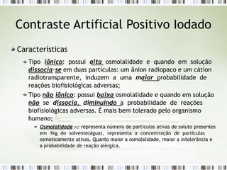 Contraste Artificial Positivo Iodado
Características
Tipo iônico: possui alta osmolalidade e quando em solução
dissocia-se em duas partículas: um ânion radiopaco e um cátion
radiotransparente, induzem a uma maior probabilidade de
reações biofisiológicas adversas;
Tipo não iônico: possui baixa osmolalidade e quando em solução
não se dissocia, diminuindo a probabilidade de reações
biofisiológicas adversas. É mais bem tolerado pelo organismo
humano;
Osmolalidade (*): representa número de partículas ativas de soluto presentes
em 1kg do solvente(água), representa a concentração de partículas
osmoticamente ativas. Quanto maior a osmolalidade, maior a intolerância e
a probabilidade de reação alérgica.
 